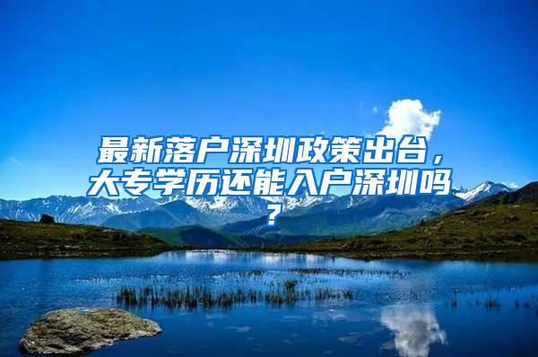 最新落户深圳政策出台，大专学历还能入户深圳吗？