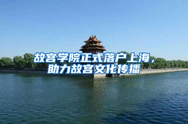 故宫学院正式落户上海，助力故宫文化传播