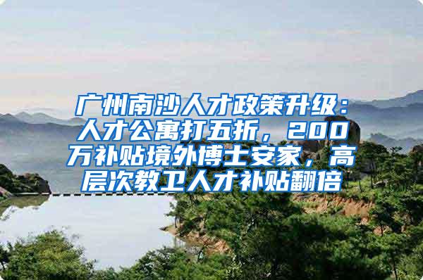 广州南沙人才政策升级：人才公寓打五折，200万补贴境外博士安家，高层次教卫人才补贴翻倍