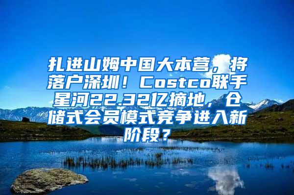 扎进山姆中国大本营，将落户深圳！Costco联手星河22.32亿摘地，仓储式会员模式竞争进入新阶段？