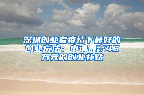 深圳创业者疫情下最好的创业方法：申请最高45万元的创业补贴