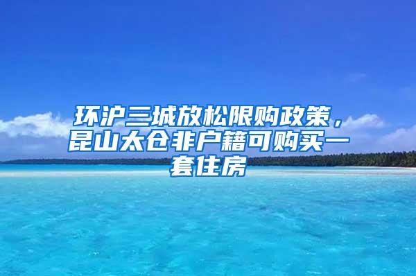 环沪三城放松限购政策，昆山太仓非户籍可购买一套住房