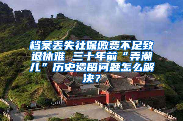 档案丢失社保缴费不足致退休难 三十年前“弄潮儿”历史遗留问题怎么解决？