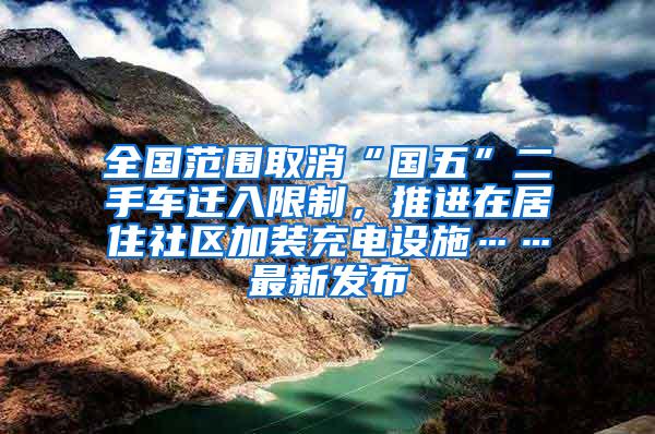 全国范围取消“国五”二手车迁入限制，推进在居住社区加装充电设施……最新发布