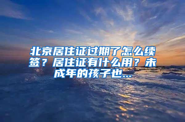 北京居住证过期了怎么续签？居住证有什么用？未成年的孩子也...