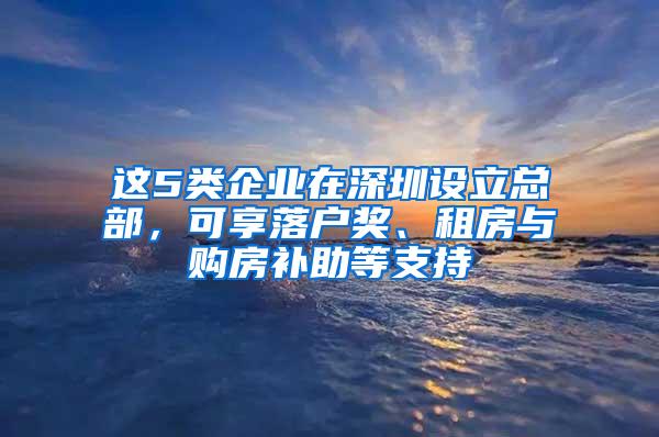 这5类企业在深圳设立总部，可享落户奖、租房与购房补助等支持