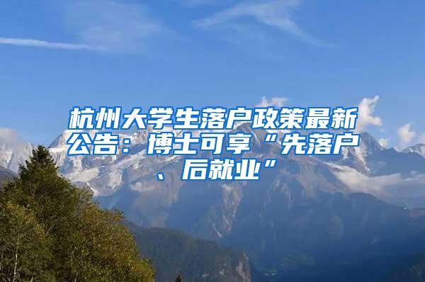 杭州大学生落户政策最新公告：博士可享“先落户、后就业”