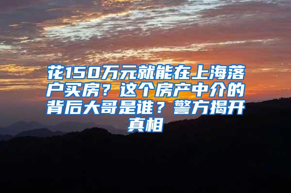 花150万元就能在上海落户买房？这个房产中介的背后大哥是谁？警方揭开真相