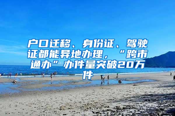 户口迁移、身份证、驾驶证都能异地办理，“跨市通办”办件量突破20万件