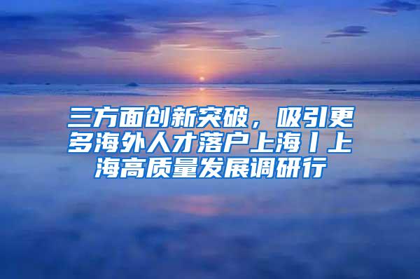 三方面创新突破，吸引更多海外人才落户上海丨上海高质量发展调研行