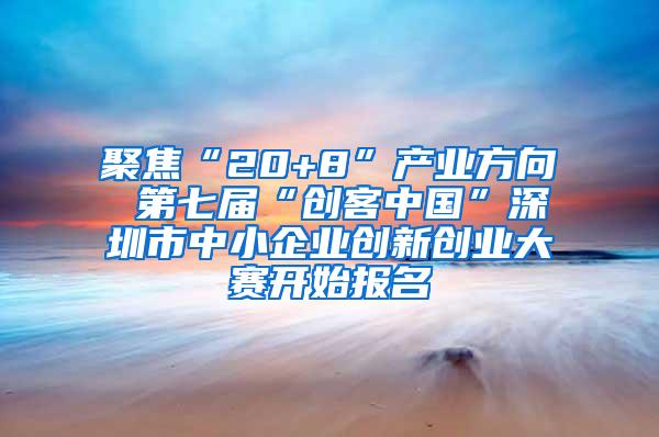 聚焦“20+8”产业方向 第七届“创客中国”深圳市中小企业创新创业大赛开始报名