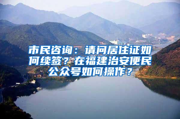 市民咨询：请问居住证如何续签？在福建治安便民公众号如何操作？