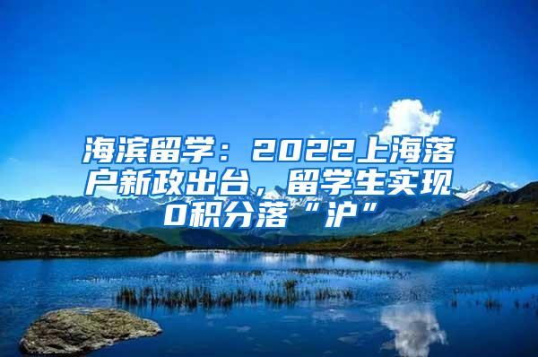 海滨留学：2022上海落户新政出台，留学生实现0积分落“沪”