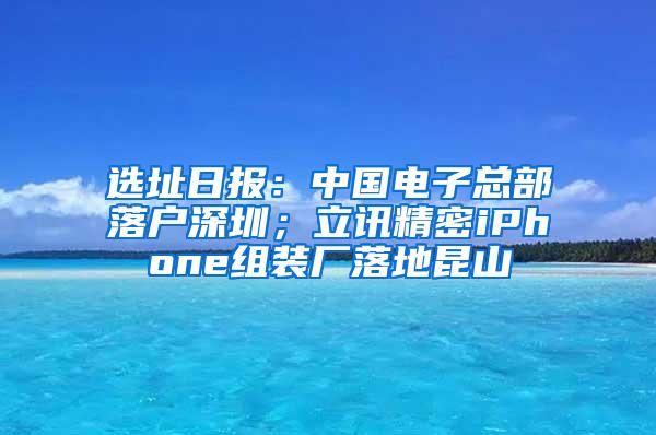 选址日报：中国电子总部落户深圳；立讯精密iPhone组装厂落地昆山