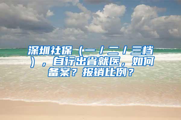 深圳社保（一／二／三档），自行出省就医，如何备案？报销比例？