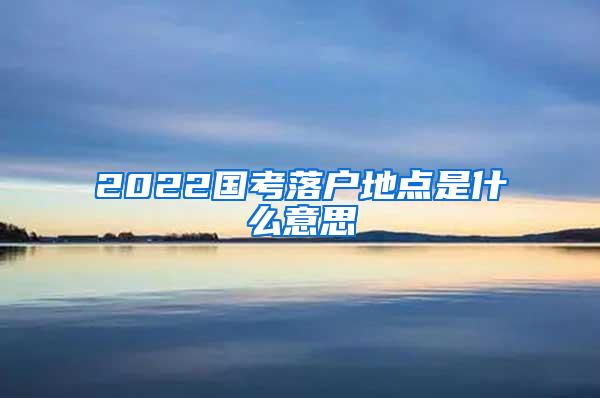 2022国考落户地点是什么意思