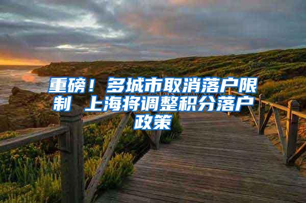 重磅！多城市取消落户限制 上海将调整积分落户政策