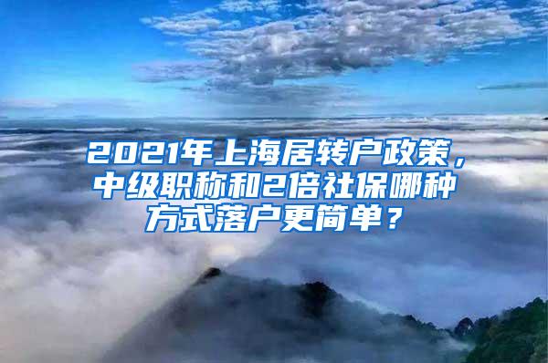 2021年上海居转户政策，中级职称和2倍社保哪种方式落户更简单？