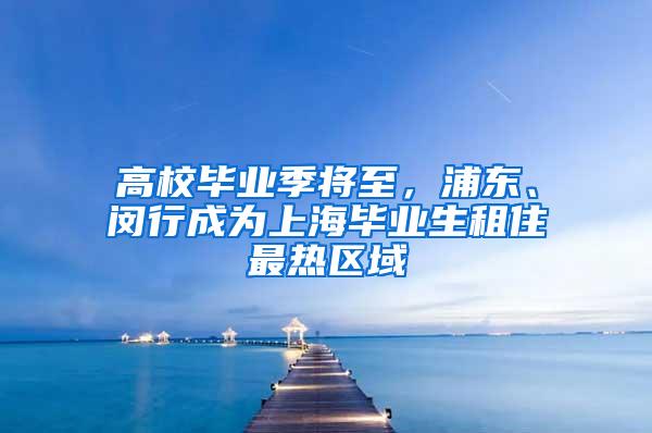 高校毕业季将至，浦东、闵行成为上海毕业生租住最热区域