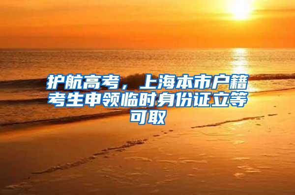 护航高考，上海本市户籍考生申领临时身份证立等可取