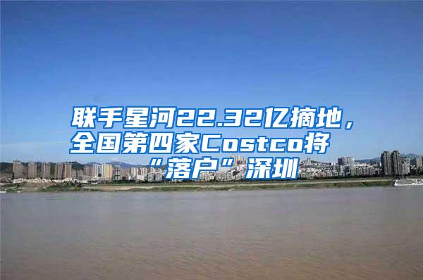 联手星河22.32亿摘地，全国第四家Costco将“落户”深圳