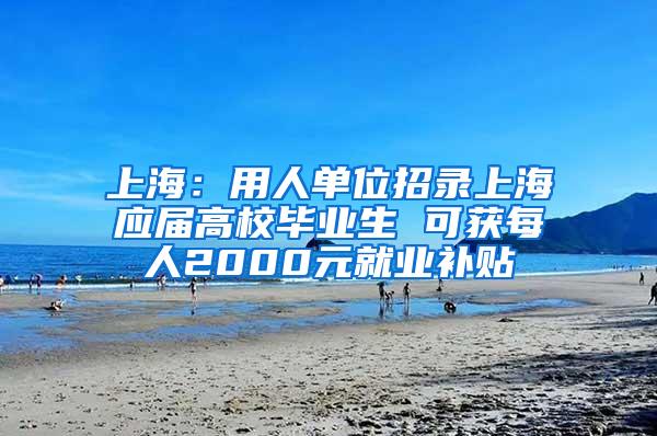 上海：用人单位招录上海应届高校毕业生 可获每人2000元就业补贴