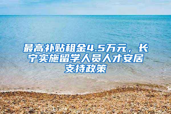 最高补贴租金4.5万元，长宁实施留学人员人才安居支持政策