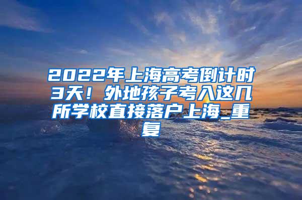 2022年上海高考倒计时3天！外地孩子考入这几所学校直接落户上海_重复