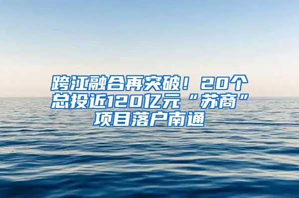 跨江融合再突破！20个总投近120亿元“苏商”项目落户南通