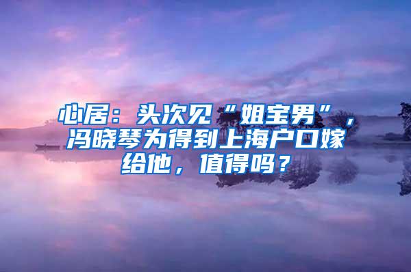 心居：头次见“姐宝男”，冯晓琴为得到上海户口嫁给他，值得吗？