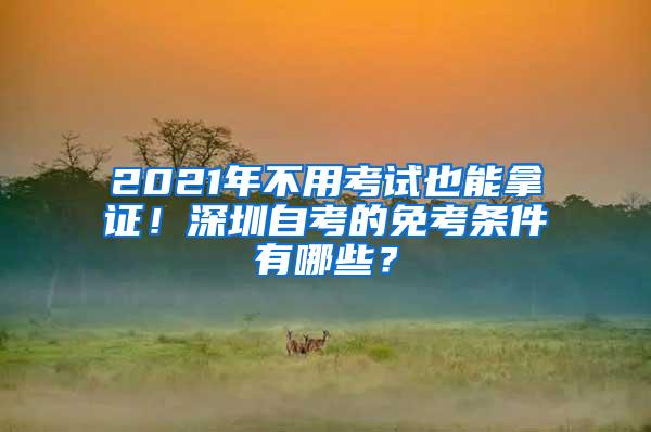 2021年不用考试也能拿证！深圳自考的免考条件有哪些？