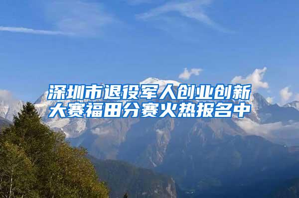 深圳市退役军人创业创新大赛福田分赛火热报名中