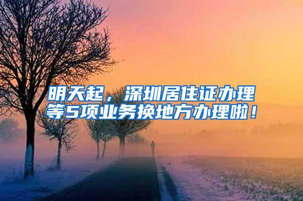 明天起，深圳居住证办理等5项业务换地方办理啦！