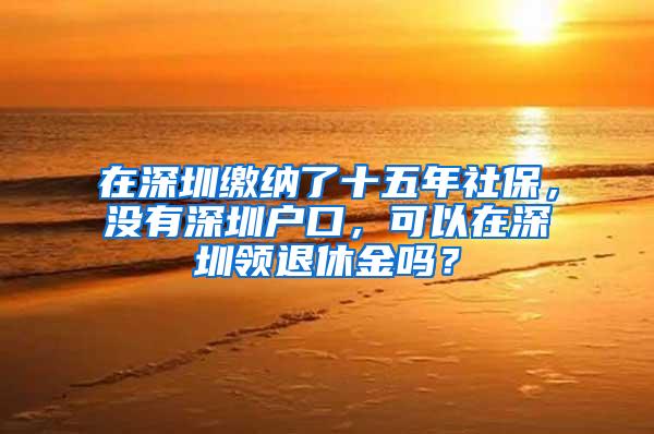 在深圳缴纳了十五年社保，没有深圳户口，可以在深圳领退休金吗？