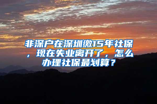 非深户在深圳缴15年社保，现在失业离开了，怎么办理社保最划算？