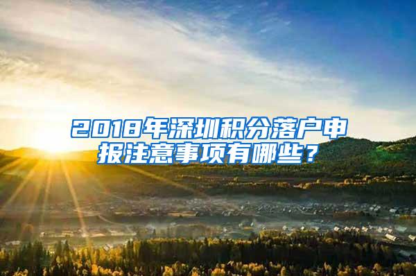 2018年深圳积分落户申报注意事项有哪些？