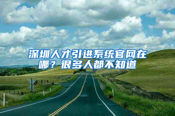 深圳人才引进系统官网在哪？很多人都不知道