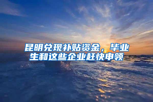 昆明兑现补贴资金，毕业生和这些企业赶快申领