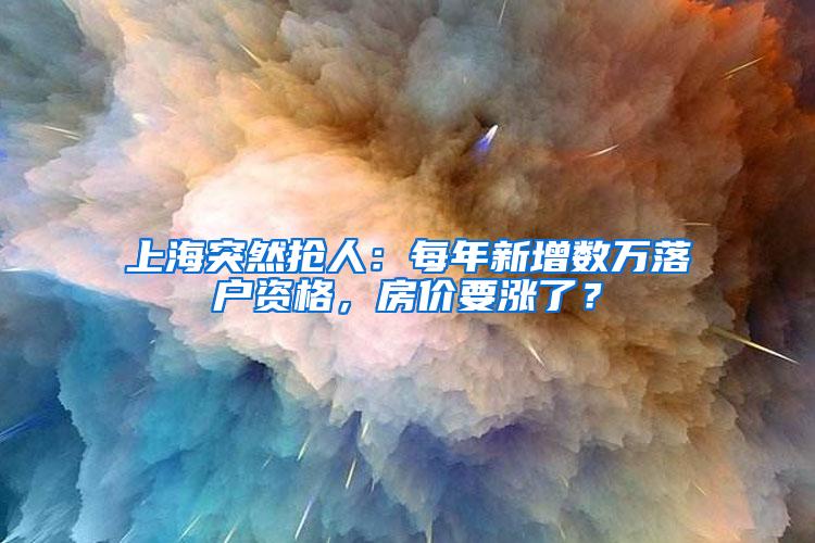 上海突然抢人：每年新增数万落户资格，房价要涨了？