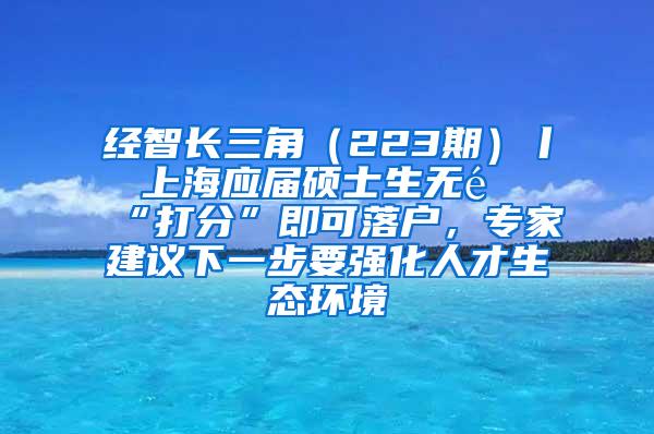 经智长三角（223期）丨 上海应届硕士生无需“打分”即可落户，专家建议下一步要强化人才生态环境