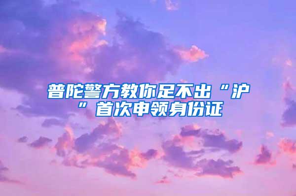 普陀警方教你足不出“沪”首次申领身份证