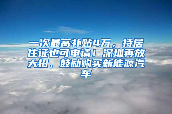 一次最高补贴4万，持居住证也可申请！深圳再放大招，鼓励购买新能源汽车