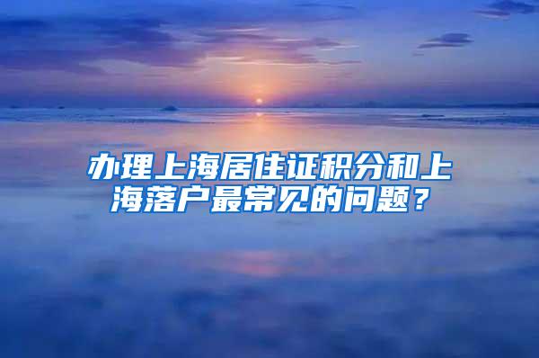 办理上海居住证积分和上海落户最常见的问题？