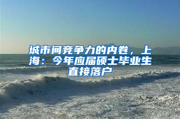 城市间竞争力的内卷，上海：今年应届硕士毕业生直接落户