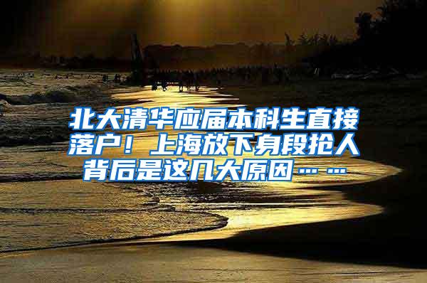 北大清华应届本科生直接落户！上海放下身段抢人背后是这几大原因……