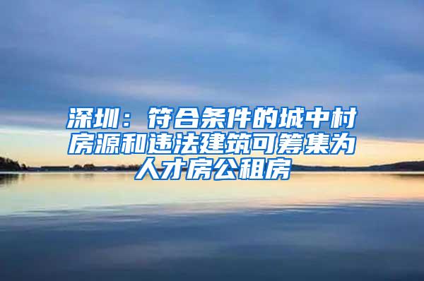 深圳：符合条件的城中村房源和违法建筑可筹集为人才房公租房