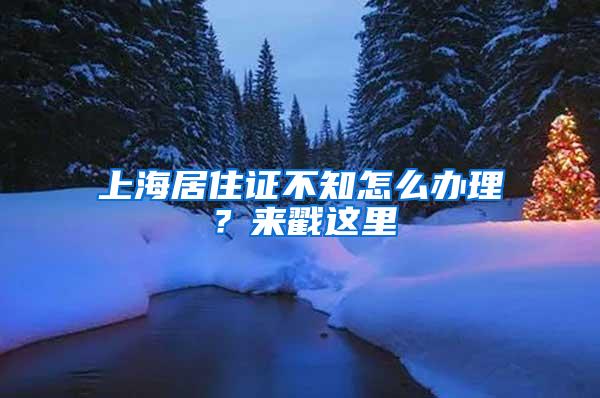 上海居住证不知怎么办理？来戳这里