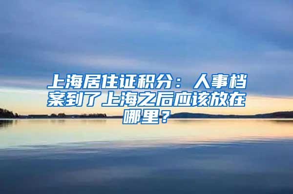 上海居住证积分：人事档案到了上海之后应该放在哪里？