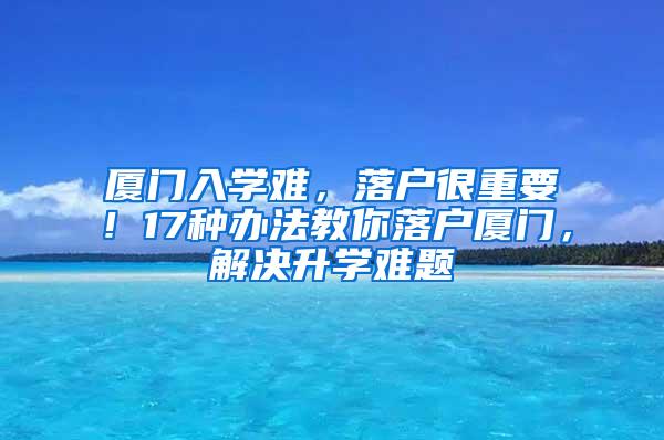 厦门入学难，落户很重要！17种办法教你落户厦门，解决升学难题