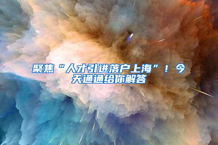 聚焦“人才引进落户上海”！今天通通给你解答